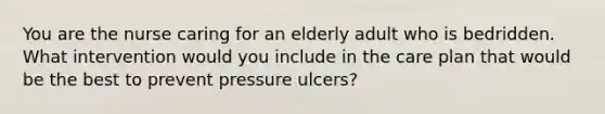 You are the nurse caring for an elderly adult who is bedridden. What intervention would you include in the care plan that would be the best to prevent pressure ulcers?