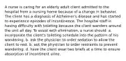 A nurse is caring for an elderly adult client admitted to the hospital from a nursing home because of a change in behavior. The client has a diagnosis of Alzheimer's disease and has started to experience episodes of incontinence. The hospital staff is having difficulty with toileting because the client wanders around the unit all day. To assist with elimination, a nurse should: a. incorporate the client's toileting schedule into the pattern of his wandering. b. ask the physician to order sedation to allow the client to rest. b. ask the physician to order restraints to prevent wandering. d. have the client wear two briefs at a time to ensure absorption of incontinent urine.