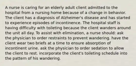 A nurse is caring for an elderly adult client admitted to the hospital from a nursing home because of a change in behavior. The client has a diagnosis of Alzheimer's disease and has started to experience episodes of incontinence. The hospital staff is having difficulty with toileting because the client wanders around the unit all day. To assist with elimination, a nurse should: ask the physician to order restraints to prevent wandering. have the client wear two briefs at a time to ensure absorption of incontinent urine. ask the physician to order sedation to allow the client to rest. incorporate the client's toileting schedule into the pattern of his wandering.