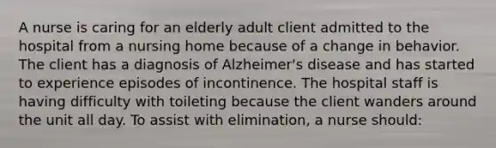 A nurse is caring for an elderly adult client admitted to the hospital from a nursing home because of a change in behavior. The client has a diagnosis of Alzheimer's disease and has started to experience episodes of incontinence. The hospital staff is having difficulty with toileting because the client wanders around the unit all day. To assist with elimination, a nurse should: