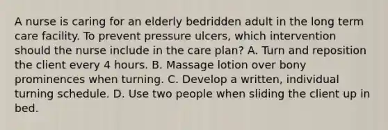 A nurse is caring for an elderly bedridden adult in the long term care facility. To prevent pressure ulcers, which intervention should the nurse include in the care plan? A. Turn and reposition the client every 4 hours. B. Massage lotion over bony prominences when turning. C. Develop a written, individual turning schedule. D. Use two people when sliding the client up in bed.