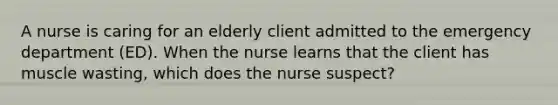 A nurse is caring for an elderly client admitted to the emergency department (ED). When the nurse learns that the client has muscle wasting, which does the nurse suspect?