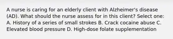 A nurse is caring for an elderly client with Alzheimer's disease (AD). What should the nurse assess for in this client? Select one: A. History of a series of small strokes B. Crack cocaine abuse C. Elevated blood pressure D. High-dose folate supplementation