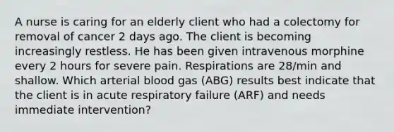 A nurse is caring for an elderly client who had a colectomy for removal of cancer 2 days ago. The client is becoming increasingly restless. He has been given intravenous morphine every 2 hours for severe pain. Respirations are 28/min and shallow. Which arterial blood gas (ABG) results best indicate that the client is in acute respiratory failure (ARF) and needs immediate intervention?