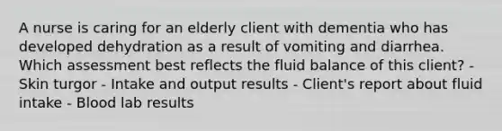 A nurse is caring for an elderly client with dementia who has developed dehydration as a result of vomiting and diarrhea. Which assessment best reflects the fluid balance of this client? - Skin turgor - Intake and output results - Client's report about fluid intake - Blood lab results