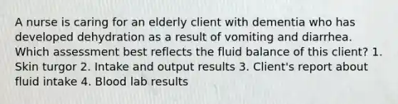 A nurse is caring for an elderly client with dementia who has developed dehydration as a result of vomiting and diarrhea. Which assessment best reflects the fluid balance of this client? 1. Skin turgor 2. Intake and output results 3. Client's report about fluid intake 4. Blood lab results