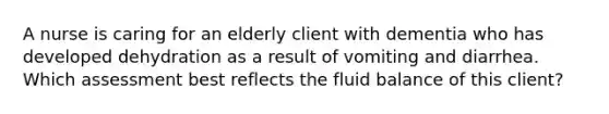 A nurse is caring for an elderly client with dementia who has developed dehydration as a result of vomiting and diarrhea. Which assessment best reflects the fluid balance of this client?