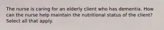 The nurse is caring for an elderly client who has dementia. How can the nurse help maintain the nutritional status of the client? Select all that apply.