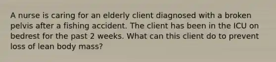 A nurse is caring for an elderly client diagnosed with a broken pelvis after a fishing accident. The client has been in the ICU on bedrest for the past 2 weeks. What can this client do to prevent loss of lean body mass?