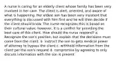 A nurse is caring for an elderly client whose family has been very involved in her care. The client is alert, oriented, and aware of what is happening. Her eldest son has been very insistent that everything is discussed with him first and he will then decide if the client should know. The nurse recognizes this is based on their cultural value; however, it is a conflict for providing the best care of this client. How should the nurse respond? a. Recognize the son's position, but explain that the decisions must come from the client. b. instruct the son to geta medical power of attorney to bypass the client c. withhold information from the client per the son's request d. compromise by agreeing to only discuss information with the son is present.