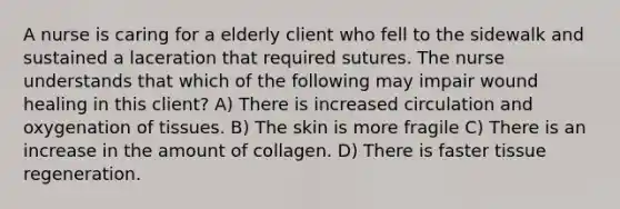 A nurse is caring for a elderly client who fell to the sidewalk and sustained a laceration that required sutures. The nurse understands that which of the following may impair wound healing in this client? A) There is increased circulation and oxygenation of tissues. B) The skin is more fragile C) There is an increase in the amount of collagen. D) There is faster tissue regeneration.