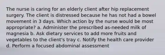 The nurse is caring for an elderly client after hip replacement surgery. The client is distressed because he has not had a bowel movement in 3 days. Which action by the nurse would be most appropriate? a. Administer the prescribed as-needed milk of magnesia b. Ask dietary services to add more fruits and vegetables to the client's tray c. Notify the health care provider d. Perform a focused abdominal assessment