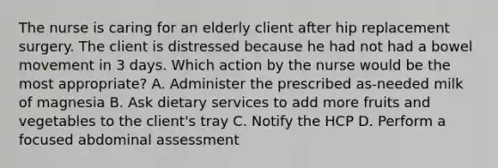 The nurse is caring for an elderly client after hip replacement surgery. The client is distressed because he had not had a bowel movement in 3 days. Which action by the nurse would be the most appropriate? A. Administer the prescribed as-needed milk of magnesia B. Ask dietary services to add more fruits and vegetables to the client's tray C. Notify the HCP D. Perform a focused abdominal assessment