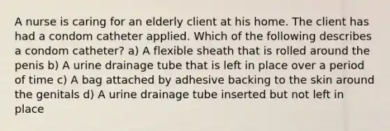 A nurse is caring for an elderly client at his home. The client has had a condom catheter applied. Which of the following describes a condom catheter? a) A flexible sheath that is rolled around the penis b) A urine drainage tube that is left in place over a period of time c) A bag attached by adhesive backing to the skin around the genitals d) A urine drainage tube inserted but not left in place