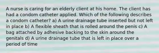 A nurse is caring for an elderly client at his home. The client has had a condom catheter applied. Which of the following describes a condom catheter? a) A urine drainage tube inserted but not left in place b) A flexible sheath that is rolled around the penis c) A bag attached by adhesive backing to the skin around the genitals d) A urine drainage tube that is left in place over a period of time