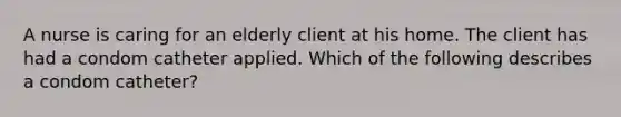 A nurse is caring for an elderly client at his home. The client has had a condom catheter applied. Which of the following describes a condom catheter?