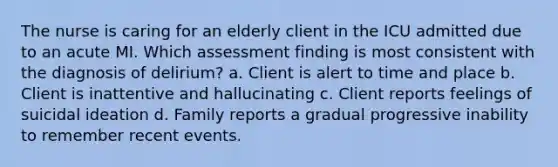 The nurse is caring for an elderly client in the ICU admitted due to an acute MI. Which assessment finding is most consistent with the diagnosis of delirium? a. Client is alert to time and place b. Client is inattentive and hallucinating c. Client reports feelings of suicidal ideation d. Family reports a gradual progressive inability to remember recent events.