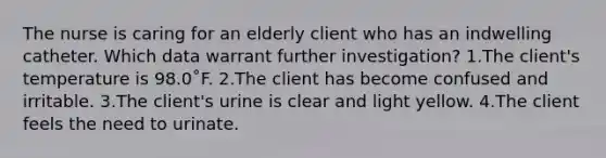 The nurse is caring for an elderly client who has an indwelling catheter. Which data warrant further investigation? 1.The client's temperature is 98.0˚F. 2.The client has become confused and irritable. 3.The client's urine is clear and light yellow. 4.The client feels the need to urinate.