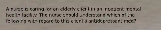 A nurse is caring for an elderly client in an inpatient mental health facility. The nurse should understand which of the following with regard to this client's antidepressant med?