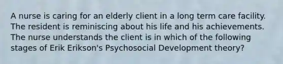 A nurse is caring for an elderly client in a long term care facility. The resident is reminiscing about his life and his achievements. The nurse understands the client is in which of the following stages of Erik Erikson's Psychosocial Development theory?