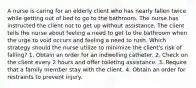 A nurse is caring for an elderly client who has nearly fallen twice while getting out of bed to go to the bathroom. The nurse has instructed the client not to get up without assistance. The client tells the nurse about feeling a need to get to the bathroom when the urge to void occurs and feeling a need to rush. Which strategy should the nurse utilize to minimize the client's risk of falling? 1. Obtain an order for an indwelling catheter. 2. Check on the client every 2 hours and offer toileting assistance. 3. Require that a family member stay with the client. 4. Obtain an order for restraints to prevent injury.