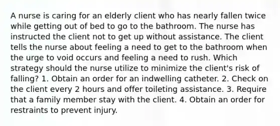 A nurse is caring for an elderly client who has nearly fallen twice while getting out of bed to go to the bathroom. The nurse has instructed the client not to get up without assistance. The client tells the nurse about feeling a need to get to the bathroom when the urge to void occurs and feeling a need to rush. Which strategy should the nurse utilize to minimize the client's risk of falling? 1. Obtain an order for an indwelling catheter. 2. Check on the client every 2 hours and offer toileting assistance. 3. Require that a family member stay with the client. 4. Obtain an order for restraints to prevent injury.