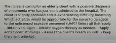 The nurse is caring for an elderly client with a possible diagnosis of pneumonia who has just been admitted to the hospital. The client is slightly confused and is experiencing difficulty breathing. Which activities would be appropriate for the nurse to delegate to the unlicensed assistive personnel (UAP)? Select all that apply. - Obtain vital signs. - Initiate oxygen therapy as needed. - Apply antiembolic stockings. - Assess the client's breath sounds. - Keep the client oriented.