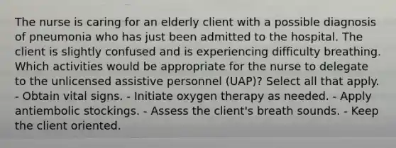 The nurse is caring for an elderly client with a possible diagnosis of pneumonia who has just been admitted to the hospital. The client is slightly confused and is experiencing difficulty breathing. Which activities would be appropriate for the nurse to delegate to the unlicensed assistive personnel (UAP)? Select all that apply. - Obtain vital signs. - Initiate oxygen therapy as needed. - Apply antiembolic stockings. - Assess the client's breath sounds. - Keep the client oriented.