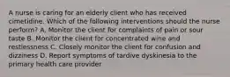 A nurse is caring for an elderly client who has received cimetidine. Which of the following interventions should the nurse perform? A. Monitor the client for complaints of pain or sour taste B. Monitor the client for concentrated wine and restlessness C. Closely monitor the client for confusion and dizziness D. Report symptoms of tardive dyskinesia to the primary health care provider