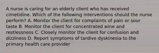 A nurse is caring for an elderly client who has received cimetidine. Which of the following interventions should the nurse perform? A. Monitor the client for complaints of pain or sour taste B. Monitor the client for concentrated wine and restlessness C. Closely monitor the client for confusion and dizziness D. Report symptoms of tardive dyskinesia to the primary health care provider