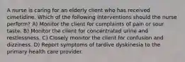 A nurse is caring for an elderly client who has received cimetidine. Which of the following interventions should the nurse perform? A) Monitor the client for complaints of pain or sour taste. B) Monitor the client for concentrated urine and restlessness. C) Closely monitor the client for confusion and dizziness. D) Report symptoms of tardive dyskinesia to the primary health care provider.