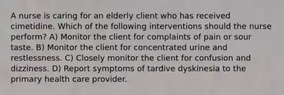 A nurse is caring for an elderly client who has received cimetidine. Which of the following interventions should the nurse perform? A) Monitor the client for complaints of pain or sour taste. B) Monitor the client for concentrated urine and restlessness. C) Closely monitor the client for confusion and dizziness. D) Report symptoms of tardive dyskinesia to the primary health care provider.