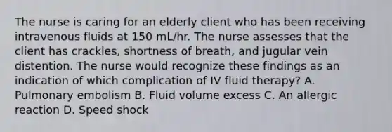 The nurse is caring for an elderly client who has been receiving intravenous fluids at 150 mL/hr. The nurse assesses that the client has crackles, shortness of breath, and jugular vein distention. The nurse would recognize these findings as an indication of which complication of IV fluid therapy? A. Pulmonary embolism B. Fluid volume excess C. An allergic reaction D. Speed shock