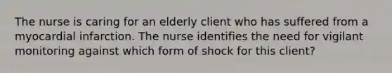 The nurse is caring for an elderly client who has suffered from a myocardial infarction. The nurse identifies the need for vigilant monitoring against which form of shock for this client?