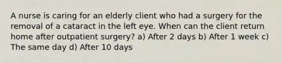 A nurse is caring for an elderly client who had a surgery for the removal of a cataract in the left eye. When can the client return home after outpatient surgery? a) After 2 days b) After 1 week c) The same day d) After 10 days