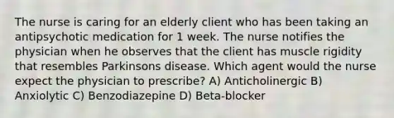 The nurse is caring for an elderly client who has been taking an antipsychotic medication for 1 week. The nurse notifies the physician when he observes that the client has muscle rigidity that resembles Parkinsons disease. Which agent would the nurse expect the physician to prescribe? A) Anticholinergic B) Anxiolytic C) Benzodiazepine D) Beta-blocker