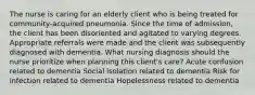 The nurse is caring for an elderly client who is being treated for community-acquired pneumonia. Since the time of admission, the client has been disoriented and agitated to varying degrees. Appropriate referrals were made and the client was subsequently diagnosed with dementia. What nursing diagnosis should the nurse prioritize when planning this client's care? Acute confusion related to dementia Social isolation related to dementia Risk for infection related to dementia Hopelessness related to dementia