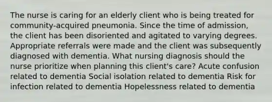 The nurse is caring for an elderly client who is being treated for community-acquired pneumonia. Since the time of admission, the client has been disoriented and agitated to varying degrees. Appropriate referrals were made and the client was subsequently diagnosed with dementia. What nursing diagnosis should the nurse prioritize when planning this client's care? Acute confusion related to dementia Social isolation related to dementia Risk for infection related to dementia Hopelessness related to dementia