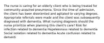 The nurse is caring for an elderly client who is being treated for community-acquired pneumonia. Since the time of admission, the client has been disoriented and agitated to varying degrees. Appropriate referrals were made and the client was subsequently diagnosed with dementia. What nursing diagnosis should the nurse prioritize when planning this client's care? Risk for infection related to dementia Hopelessness related to dementia Social isolation related to dementia Acute confusion related to dementi