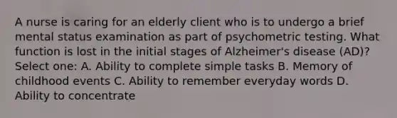 A nurse is caring for an elderly client who is to undergo a brief mental status examination as part of psychometric testing. What function is lost in the initial stages of Alzheimer's disease (AD)? Select one: A. Ability to complete simple tasks B. Memory of childhood events C. Ability to remember everyday words D. Ability to concentrate