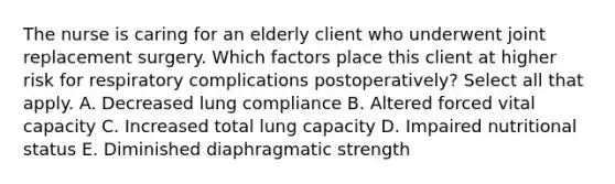 The nurse is caring for an elderly client who underwent joint replacement surgery. Which factors place this client at higher risk for respiratory complications postoperatively? Select all that apply. A. Decreased lung compliance B. Altered forced vital capacity C. Increased total lung capacity D. Impaired nutritional status E. Diminished diaphragmatic strength