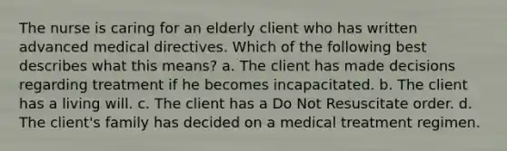 The nurse is caring for an elderly client who has written advanced medical directives. Which of the following best describes what this means? a. The client has made decisions regarding treatment if he becomes incapacitated. b. The client has a living will. c. The client has a Do Not Resuscitate order. d. The client's family has decided on a medical treatment regimen.