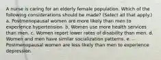 A nurse is caring for an elderly female population. Which of the following considerations should be made? (Select all that apply.) a. Postmenopausal women are more likely than men to experience hypertension. b. Women use more health services than men. c. Women report lower rates of disability than men. d. Women and men have similar socialization patterns. e. Postmenopausal women are less likely than men to experience depression.