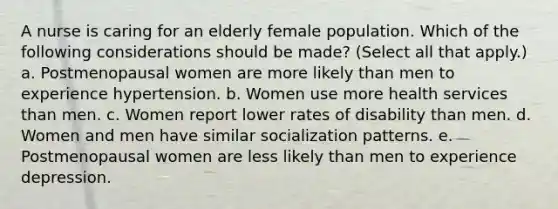 A nurse is caring for an elderly female population. Which of the following considerations should be made? (Select all that apply.) a. Postmenopausal women are more likely than men to experience hypertension. b. Women use more health services than men. c. Women report lower rates of disability than men. d. Women and men have similar socialization patterns. e. Postmenopausal women are less likely than men to experience depression.