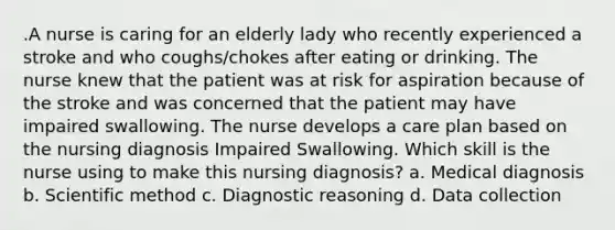 .A nurse is caring for an elderly lady who recently experienced a stroke and who coughs/chokes after eating or drinking. The nurse knew that the patient was at risk for aspiration because of the stroke and was concerned that the patient may have impaired swallowing. The nurse develops a care plan based on the nursing diagnosis Impaired Swallowing. Which skill is the nurse using to make this nursing diagnosis? a. Medical diagnosis b. Scientific method c. Diagnostic reasoning d. Data collection