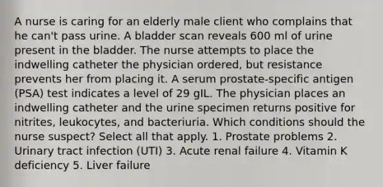 A nurse is caring for an elderly male client who complains that he can't pass urine. A bladder scan reveals 600 ml of urine present in the bladder. The nurse attempts to place the indwelling catheter the physician ordered, but resistance prevents her from placing it. A serum prostate-specific antigen (PSA) test indicates a level of 29 gIL. The physician places an indwelling catheter and the urine specimen returns positive for nitrites, leukocytes, and bacteriuria. Which conditions should the nurse suspect? Select all that apply. 1. Prostate problems 2. Urinary tract infection (UTI) 3. Acute renal failure 4. Vitamin K deficiency 5. Liver failure