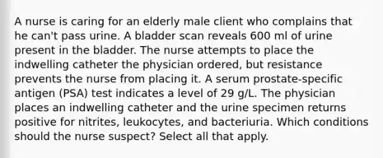 A nurse is caring for an elderly male client who complains that he can't pass urine. A bladder scan reveals 600 ml of urine present in the bladder. The nurse attempts to place the indwelling catheter the physician ordered, but resistance prevents the nurse from placing it. A serum prostate-specific antigen (PSA) test indicates a level of 29 g/L. The physician places an indwelling catheter and the urine specimen returns positive for nitrites, leukocytes, and bacteriuria. Which conditions should the nurse suspect? Select all that apply.