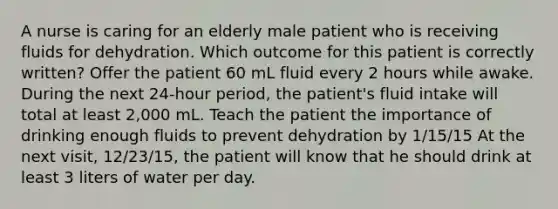 A nurse is caring for an elderly male patient who is receiving fluids for dehydration. Which outcome for this patient is correctly written? Offer the patient 60 mL fluid every 2 hours while awake. During the next 24-hour period, the patient's fluid intake will total at least 2,000 mL. Teach the patient the importance of drinking enough fluids to prevent dehydration by 1/15/15 At the next visit, 12/23/15, the patient will know that he should drink at least 3 liters of water per day.