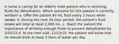 A nurse is caring for an elderly male patient who is receiving fluids for dehydration. Which outcome for this patient is correctly written? a. Offer the patient 60 mL fluid every 2 hours while awake. b. During the next 24-hour period, the patient's fluid intake will total at least 2,000 mL. c. Teach the patient the importance of drinking enough fluids to prevent dehydration by 1/15/15 d. At the next visit, 12/23/15, the patient will know that he should drink at least 3 liters of water per day.