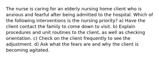 The nurse is caring for an elderly nursing home client who is anxious and fearful after being admitted to the hospital. Which of the following interventions is the nursing priority? a) Have the client contact the family to come down to visit. b) Explain procedures and unit routines to the client, as well as checking orientation. c) Check on the client frequently to see the adjustment. d) Ask what the fears are and why the client is becoming agitated.